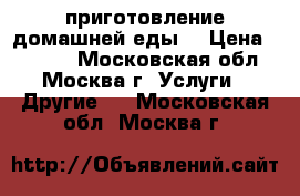 приготовление домашней еды  › Цена ­ 6 000 - Московская обл., Москва г. Услуги » Другие   . Московская обл.,Москва г.